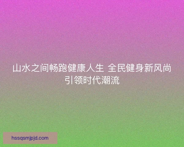 山水之间畅跑健康人生 全民健身新风尚引领时代潮流