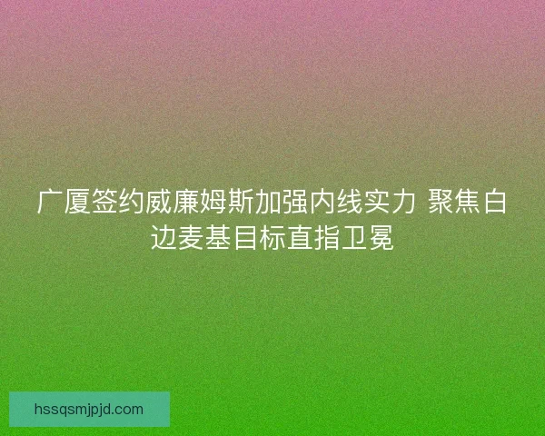 广厦签约威廉姆斯加强内线实力 聚焦白边麦基目标直指卫冕