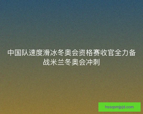 中国队速度滑冰冬奥会资格赛收官全力备战米兰冬奥会冲刺