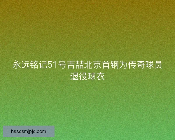 永远铭记51号吉喆北京首钢为传奇球员退役球衣